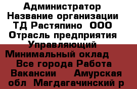 Администратор › Название организации ­ ТД Растяпино, ООО › Отрасль предприятия ­ Управляющий › Минимальный оклад ­ 1 - Все города Работа » Вакансии   . Амурская обл.,Магдагачинский р-н